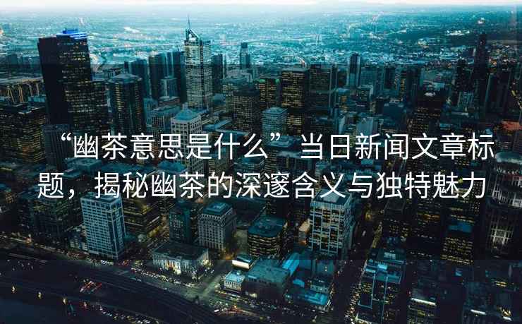 “幽茶意思是什么”當日新聞文章標題，揭秘幽茶的深邃含義與獨特魅力