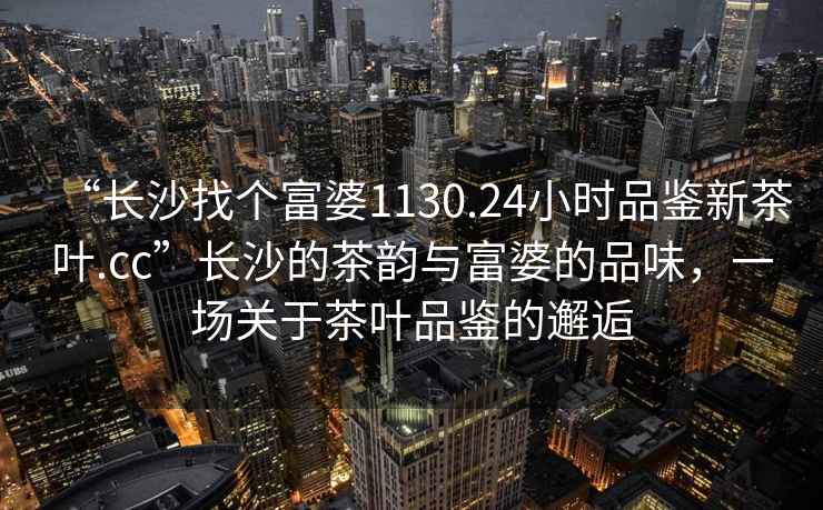 “長(cháng)沙找個(gè)富婆1130.24小時(shí)品鑒新茶葉.cc”長(cháng)沙的茶韻與富婆的品味，一場(chǎng)關(guān)于茶葉品鑒的邂逅