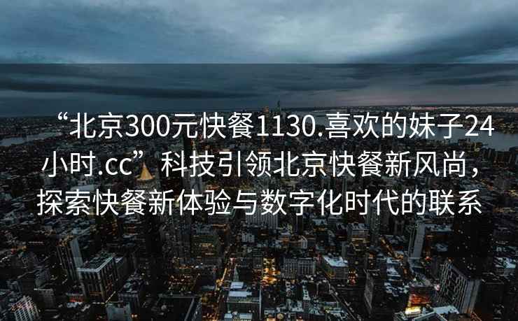 “北京300元快餐1130.喜歡的妹子24小時(shí).cc”科技引領(lǐng)北京快餐新風(fēng)尚，探索快餐新體驗與數字化時(shí)代的聯(lián)系