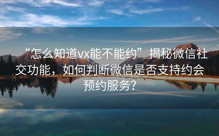 “怎么知道vx能不能約”揭秘微信社交功能，如何判斷微信是否支持約會(huì )預約服務(wù)？