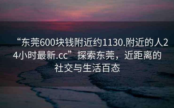 “東莞600塊錢(qián)附近約1130.附近的人24小時(shí)最新.cc”探索東莞，近距離的社交與生活百態(tài)