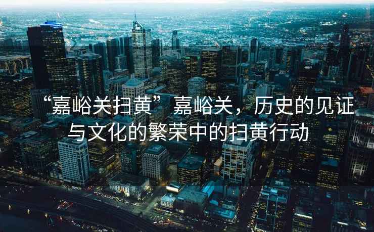 “嘉峪關(guān)掃黃”嘉峪關(guān)，歷史的見(jiàn)證與文化的繁榮中的掃黃行動(dòng)