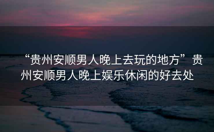 “貴州安順男人晚上去玩的地方”貴州安順男人晚上娛樂(lè )休閑的好去處