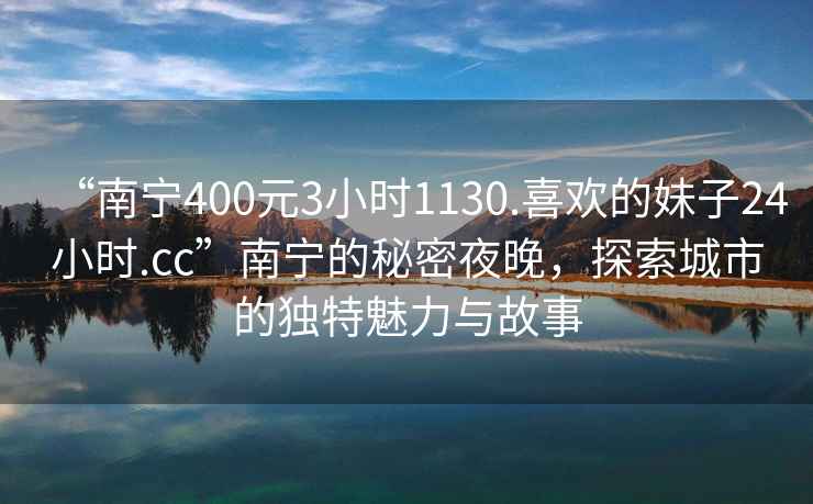 “南寧400元3小時(shí)1130.喜歡的妹子24小時(shí).cc”南寧的秘密夜晚，探索城市的獨特魅力與故事
