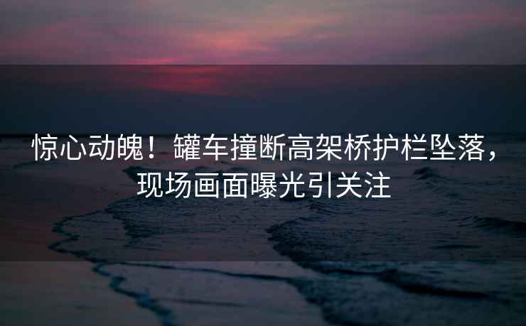 驚心動(dòng)魄！罐車(chē)撞斷高架橋護欄墜落，現場(chǎng)畫(huà)面曝光引關(guān)注