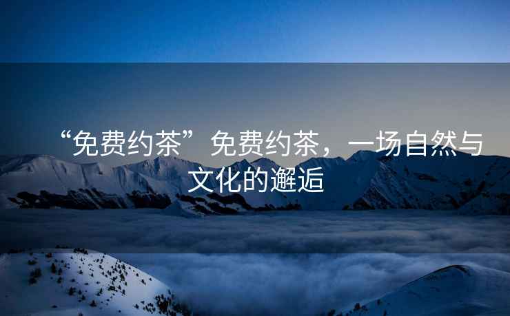 “免費約茶”免費約茶，一場(chǎng)自然與文化的邂逅
