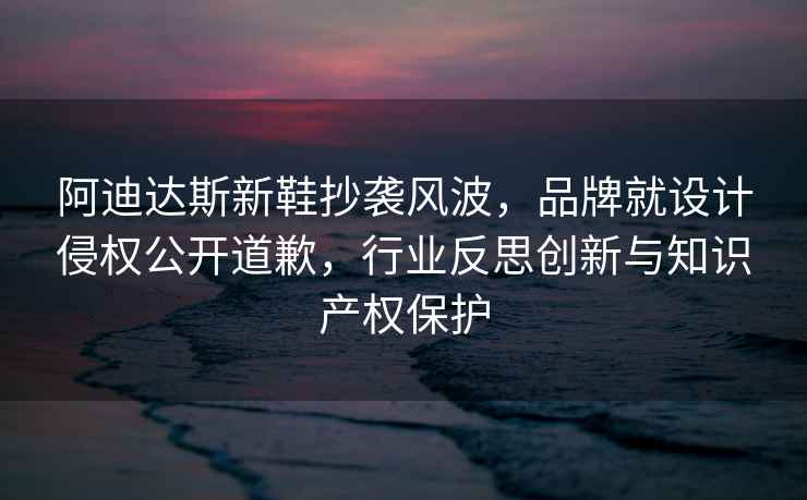 阿迪達斯新鞋抄襲風(fēng)波，品牌就設計侵權公開(kāi)道歉，行業(yè)反思創(chuàng  )新與知識產(chǎn)權保護