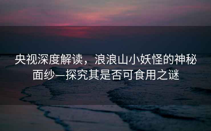 央視深度解讀，浪浪山小妖怪的神秘面紗—探究其是否可食用之謎