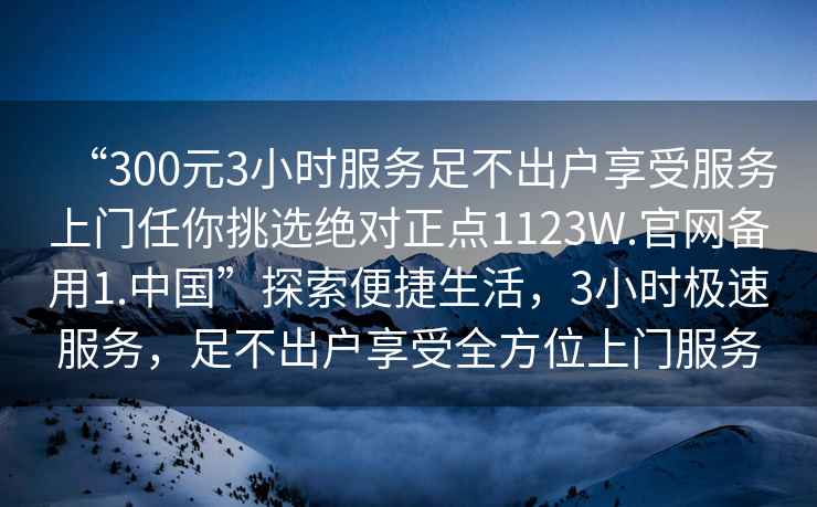 “300元3小時(shí)服務(wù)足不出戶(hù)享受服務(wù)上門(mén)任你挑選絕對正點(diǎn)1123W.官網(wǎng)備用1.中國”探索便捷生活，3小時(shí)極速服務(wù)，足不出戶(hù)享受全方位上門(mén)服務(wù)