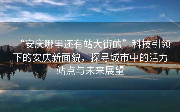 “安慶哪里還有站大街的”科技引領(lǐng)下的安慶新面貌，探尋城市中的活力站點(diǎn)與未來(lái)展望
