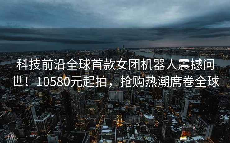 科技前沿全球首款女團機器人震撼問(wèn)世！10580元起拍，搶購熱潮席卷全球