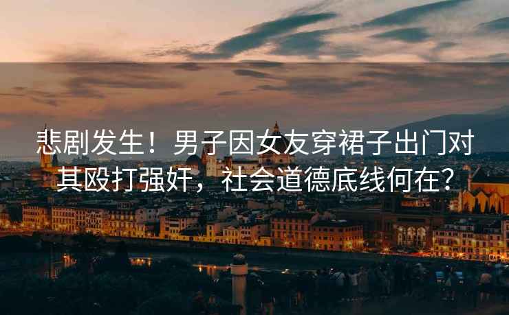 悲劇發(fā)生！男子因女友穿裙子出門(mén)對其毆打強奸，社會(huì )道德底線(xiàn)何在？