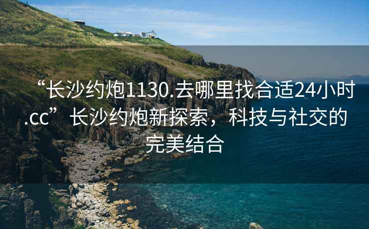 “長(cháng)沙約炮1130.去哪里找合適24小時(shí).cc”長(cháng)沙約炮新探索，科技與社交的完美結合