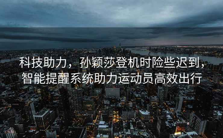 科技助力，孫穎莎登機時(shí)險些遲到，智能提醒系統助力運動(dòng)員高效出行