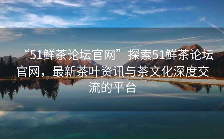 “51鮮茶論壇官網(wǎng)”探索51鮮茶論壇官網(wǎng)，最新茶葉資訊與茶文化深度交流的平臺