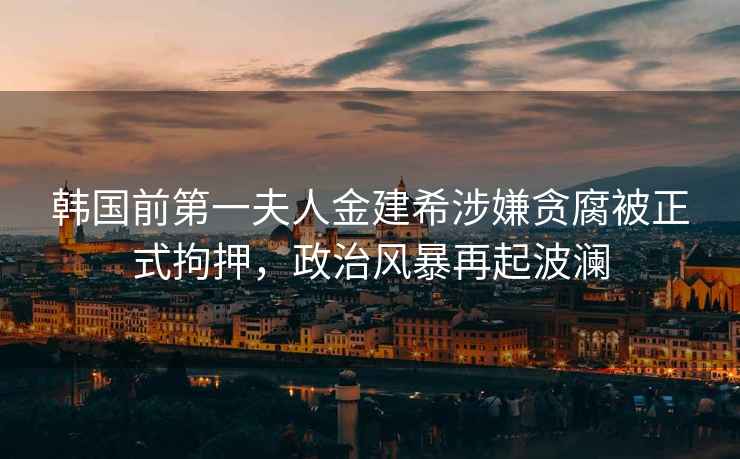 韓國前第一夫人金建希涉嫌貪腐被正式拘押，政治風(fēng)暴再起波瀾