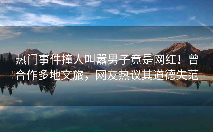 熱門(mén)事件撞人叫囂男子竟是網(wǎng)紅！曾合作多地文旅，網(wǎng)友熱議其道德失范
