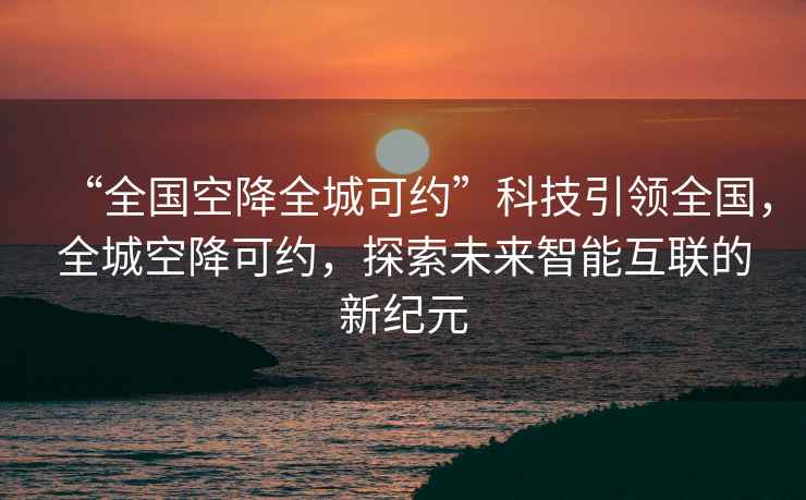 “全國空降全城可約”科技引領(lǐng)全國，全城空降可約，探索未來(lái)智能互聯(lián)的新紀元