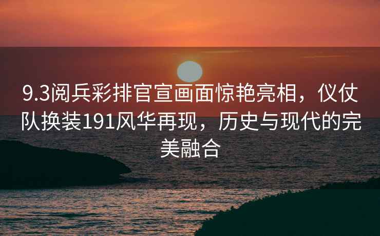9.3閱兵彩排官宣畫(huà)面驚艷亮相，儀仗隊換裝191風(fēng)華再現，歷史與現代的完美融合
