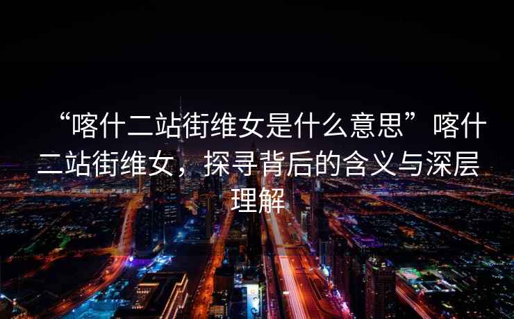“喀什二站街維女是什么意思”喀什二站街維女，探尋背后的含義與深層理解