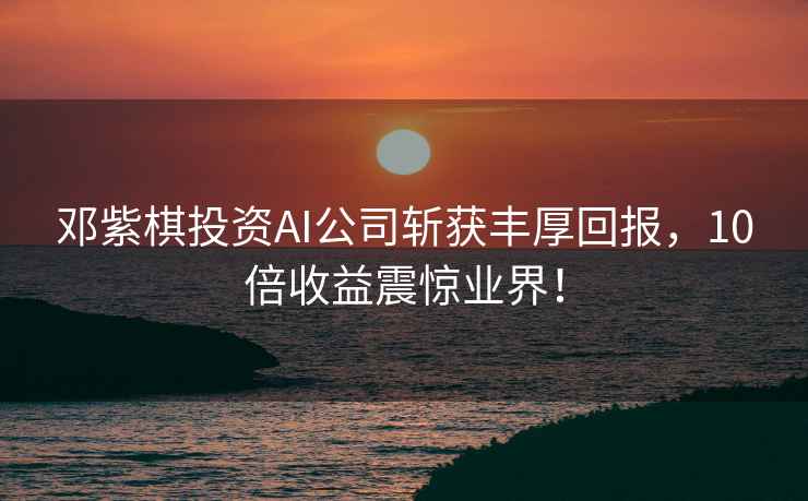 鄧紫棋投資AI公司斬獲豐厚回報，10倍收益震驚業(yè)界！