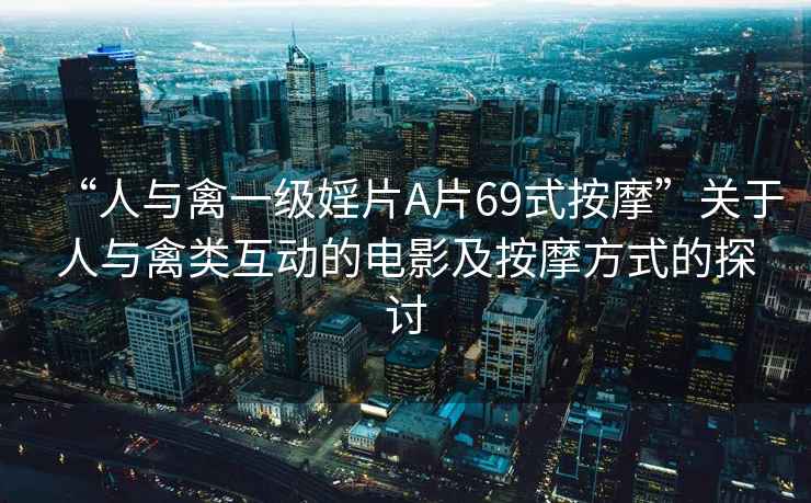 “人與禽一級婬片A片69式按摩”關(guān)于人與禽類(lèi)互動(dòng)的電影及按摩方式的探討