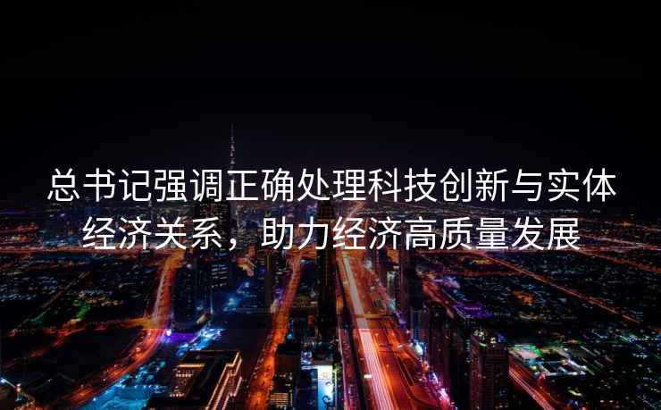 總書(shū)記強調正確處理科技創(chuàng  )新與實(shí)體經(jīng)濟關(guān)系，助力經(jīng)濟高質(zhì)量發(fā)展