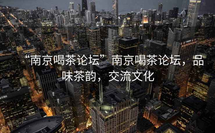 “南京喝茶論壇”南京喝茶論壇，品味茶韻，交流文化