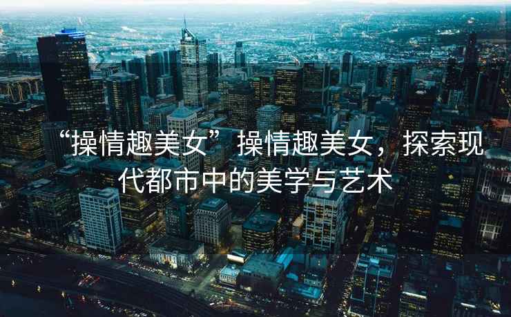 “操情趣美女”操情趣美女，探索現代都市中的美學(xué)與藝術(shù)