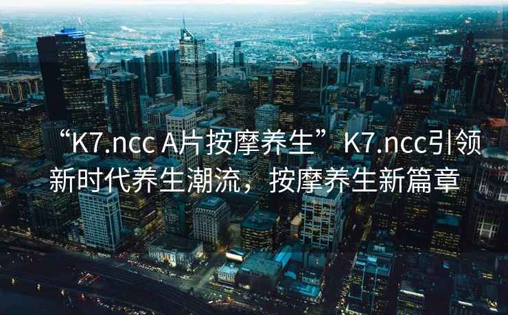 “K7.ncc A片按摩養生”K7.ncc引領(lǐng)新時(shí)代養生潮流，按摩養生新篇章