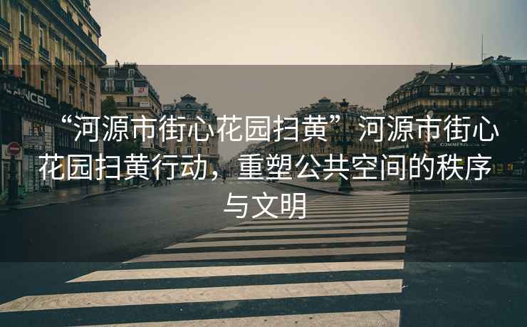 “河源市街心花園掃黃”河源市街心花園掃黃行動(dòng)，重塑公共空間的秩序與文明
