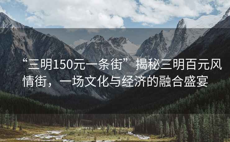 “三明150元一條街”揭秘三明百元風(fēng)情街，一場(chǎng)文化與經(jīng)濟的融合盛宴