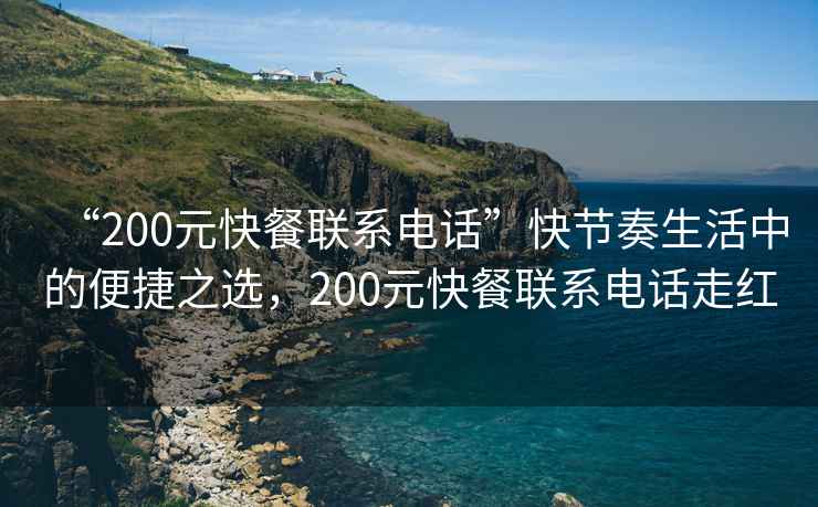 “200元快餐聯(lián)系電話(huà)”快節奏生活中的便捷之選，200元快餐聯(lián)系電話(huà)走紅