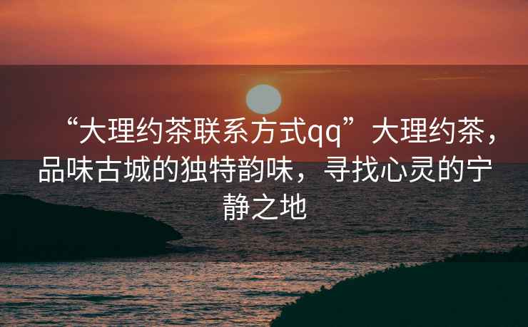 “大理約茶聯(lián)系方式qq”大理約茶，品味古城的獨特韻味，尋找心靈的寧靜之地