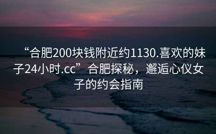 “合肥200塊錢(qián)附近約1130.喜歡的妹子24小時(shí).cc”合肥探秘，邂逅心儀女子的約會(huì )指南