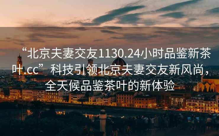 “北京夫妻交友1130.24小時(shí)品鑒新茶葉.cc”科技引領(lǐng)北京夫妻交友新風(fēng)尚，全天候品鑒茶葉的新體驗