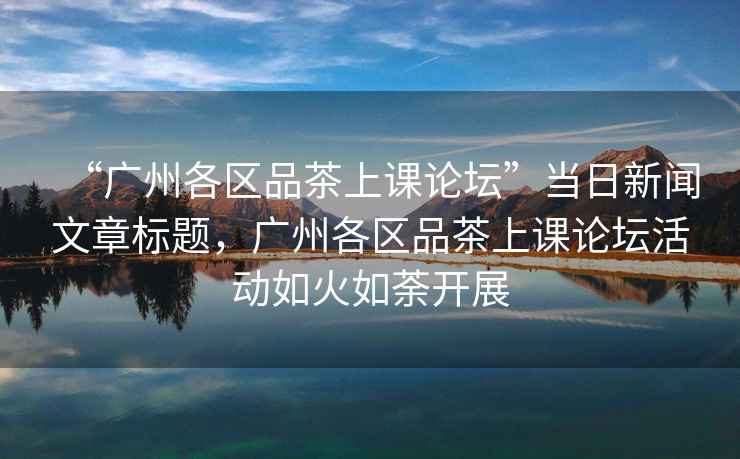 “廣州各區品茶上課論壇”當日新聞文章標題，廣州各區品茶上課論壇活動(dòng)如火如荼開(kāi)展