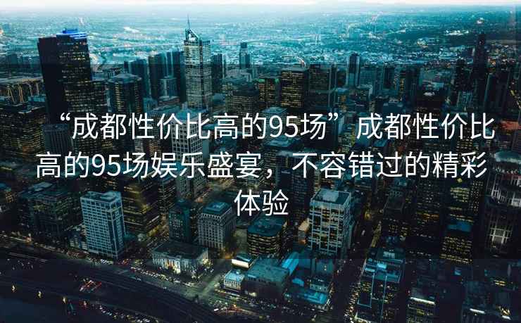 “成都性?xún)r(jià)比高的95場(chǎng)”成都性?xún)r(jià)比高的95場(chǎng)娛樂(lè )盛宴，不容錯過(guò)的精彩體驗