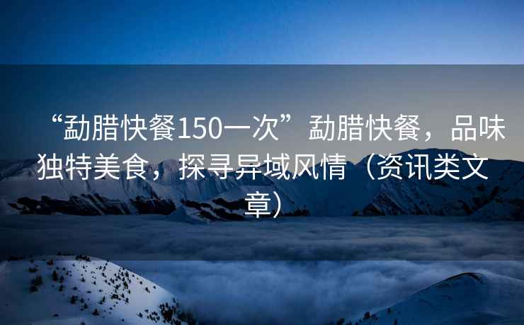 “勐臘快餐150一次”勐臘快餐，品味獨特美食，探尋異域風(fēng)情（資訊類(lèi)文章）