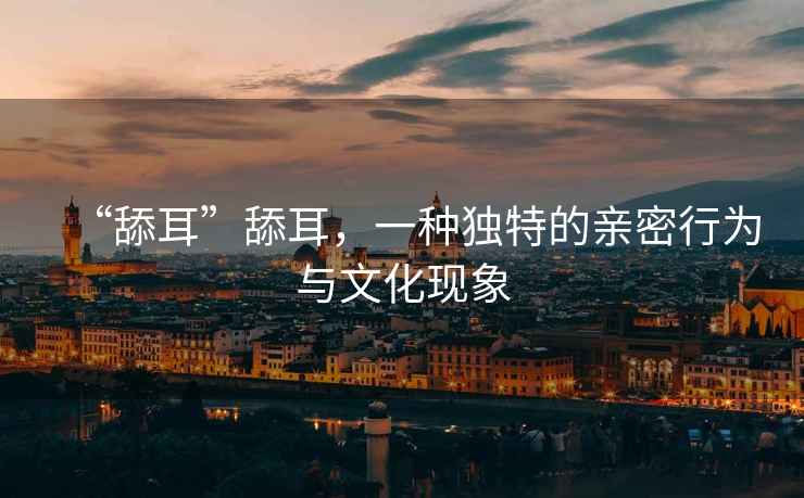 “舔耳”舔耳，一種獨特的親密行為與文化現象