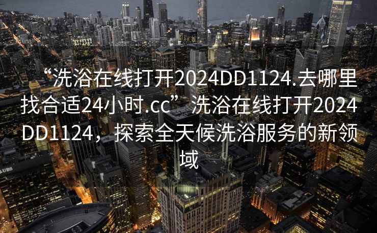 “洗浴在線(xiàn)打開(kāi)2024DD1124.去哪里找合適24小時(shí).cc”洗浴在線(xiàn)打開(kāi)2024DD1124，探索全天候洗浴服務(wù)的新領(lǐng)域