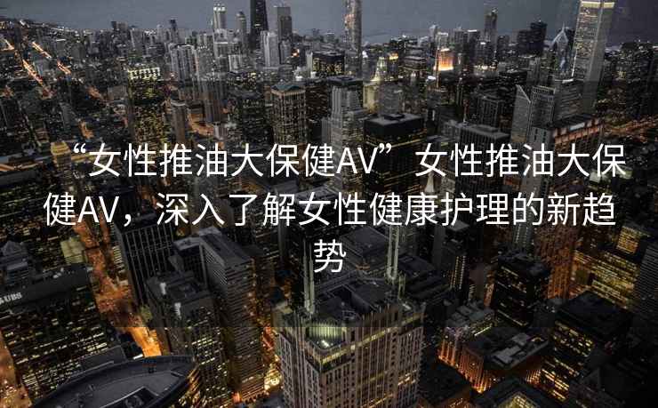 “女性推油大保健AV”女性推油大保健AV，深入了解女性健康護理的新趨勢