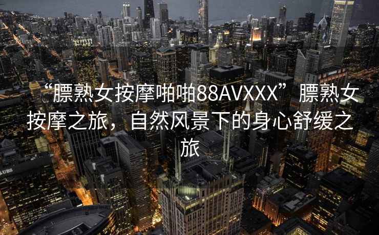 “膘熟女按摩啪啪88AVXXX”膘熟女按摩之旅，自然風(fēng)景下的身心舒緩之旅
