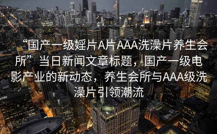 “國產(chǎn)一級婬片A片AAA洗澡片養生會(huì )所”當日新聞文章標題，國產(chǎn)一級電影產(chǎn)業(yè)的新動(dòng)態(tài)，養生會(huì )所與AAA級洗澡片引領(lǐng)潮流