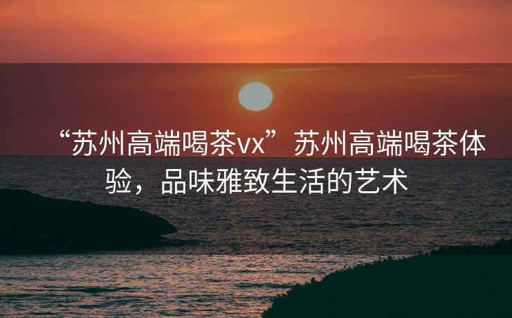 “蘇州高端喝茶vx”蘇州高端喝茶體驗，品味雅致生活的藝術(shù)