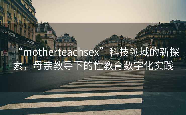 “motherteachsex”科技領(lǐng)域的新探索，母親教導下的性教育數字化實(shí)踐