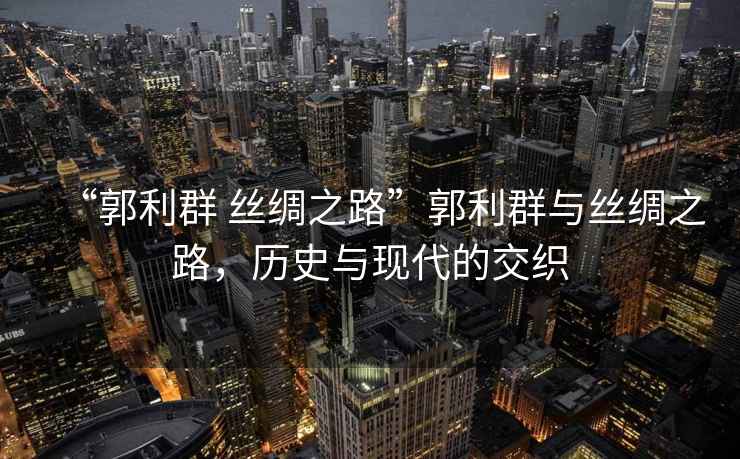 “郭利群 絲綢之路”郭利群與絲綢之路，歷史與現代的交織