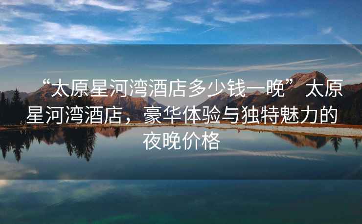 “太原星河灣酒店多少錢(qián)一晚”太原星河灣酒店，豪華體驗與獨特魅力的夜晚價(jià)格