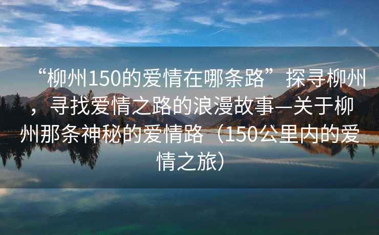 “柳州150的愛(ài)情在哪條路”探尋柳州，尋找愛(ài)情之路的浪漫故事—關(guān)于柳州那條神秘的愛(ài)情路（150公里內的愛(ài)情之旅）