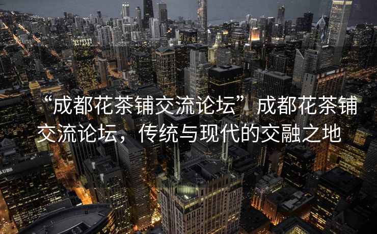 “成都花茶鋪交流論壇”成都花茶鋪交流論壇，傳統與現代的交融之地